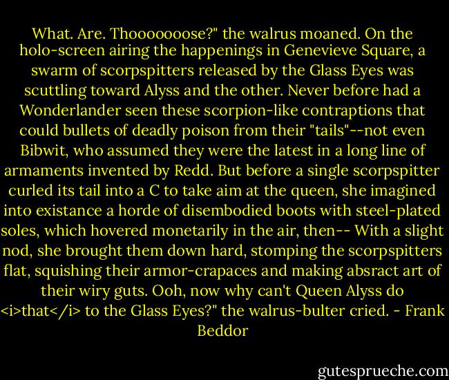 What. Are. Thooooooose?" the walrus moaned.<br />On the holo-screen airing the happenings in Genevieve Square, a swarm of scorpspitters released by the Glass Eyes was scuttling toward Alyss and the other. Never before had a Wonderlander seen these scorpion-like contraptions that could bullets of deadly poison from their "tails"--not even Bibwit, who assumed they were the latest in a long line of armaments invented by Redd. But before a single scorpspitter curled its tail into a C to take aim at the queen, she imagined into existance a horde of disembodied boots with steel-plated soles, which hovered monetarily in the air, then--<br />With a slight nod, she brought them down hard, stomping the scorpspitters flat, squishing their armor-crapaces and making absract art of their wiry guts.<br />Ooh, now why can't Queen Alyss do <i>that</i> to the Glass Eyes?" the walrus-bulter cried. - Frank Beddor