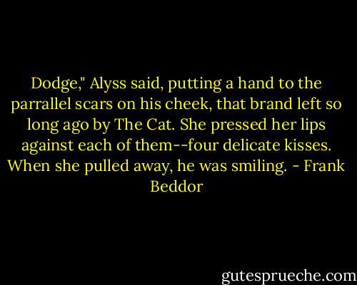 Dodge," Alyss said, putting a hand to the parrallel scars on his cheek, that brand left so long ago by The Cat. She pressed her lips against each of them--four delicate kisses.<br />When she pulled away, he was smiling. - Frank Beddor