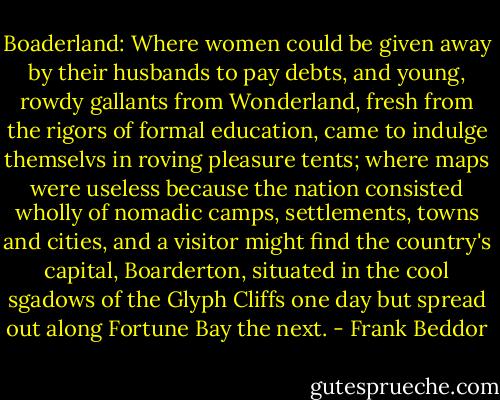 Boaderland: Where women could be given away by their husbands to pay debts, and young, rowdy gallants from Wonderland, fresh from the rigors of formal education, came to indulge themselvs in roving pleasure tents; where maps were useless because the nation consisted wholly of nomadic camps, settlements, towns and cities, and a visitor might find the country's capital, Boarderton, situated in the cool sgadows of the Glyph Cliffs one day but spread out along Fortune Bay the next. - Frank Beddor