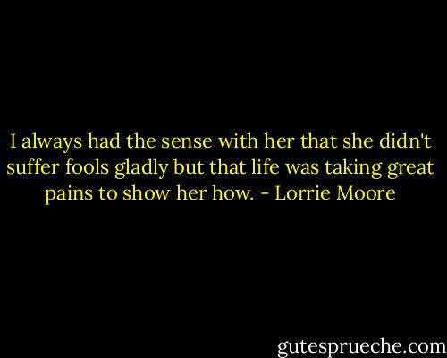 I always had the sense with her that she didn't suffer fools gladly but that life was taking great pains to show her how. - Lorrie Moore