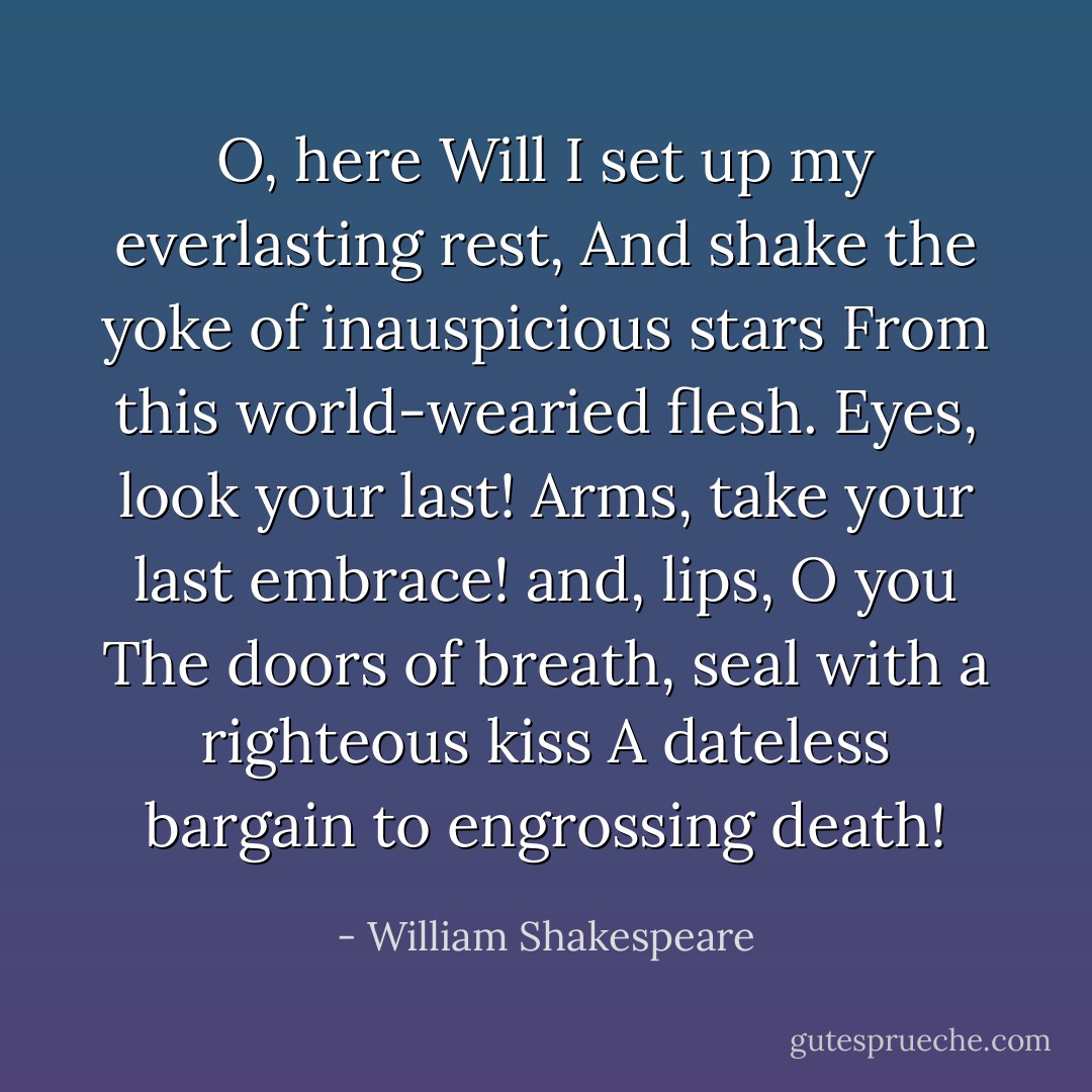 O, here<br />Will I set up my everlasting rest,<br />And shake the yoke of inauspicious stars<br />From this world-wearied flesh. Eyes, look your last!<br />Arms, take your last embrace! and, lips, O you<br />The doors of breath, seal with a righteous kiss<br />A dateless bargain to engrossing death! - William Shakespeare