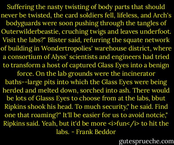 Suffering the nasty twisting of body parts that should never be twisted, the card soldiers fell, lifeless, and Arch's bodyguards were soon pushing through the tangles of Outerwilderbeastie, cruching twigs and leaves underfoot.<br />Visit the labs?" Blister said, refurring the squate network of building in Wondertropolies' warehouse district, where a consortium of Alyss' scientists and engineers had tried to transform a host of captured Glass Eyes into a benign force. On the lab grounds were the incinerator baths--large pits into which the Glass Eyes were being herded and melted down, sorched into ash. There would be lots of Glasss Eyes to choose from at the labs, bbut Ripkins shook his head.<br />To much security," he said.<br />Find one that roaming?"<br />It'll be easier for us to avoid notcie," Ripkins said.<br />Yeah, but it'd be more <i>fun</i> to hit the labs. - Frank Beddor