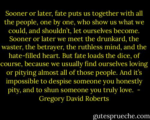 Sooner or later, fate puts us together with all the people, one by one, who show us what we could, and shouldn’t, let ourselves become. Sooner or later we meet the drunkard, the waster, the betrayer, the ruthless mind, and the hate-filled heart. But fate loads the dice, of course, because we usually find ourselves loving or pitying almost all of those people. And it’s impossible to despise someone you honestly pity, and to shun someone you truly love.  - Gregory David Roberts