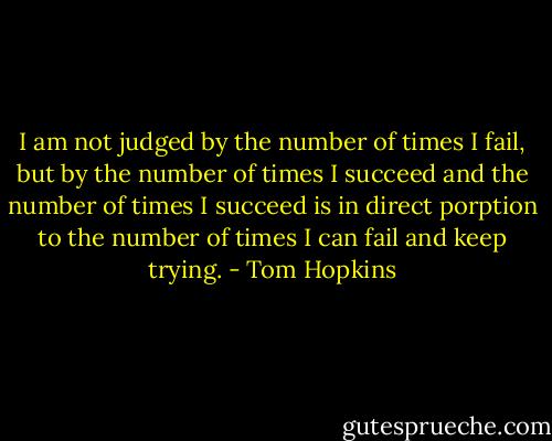 I am not judged by the number of times I fail, but by the number of times I succeed and the number of times I succeed is in direct porption to the number of times I can fail and keep trying. - Tom Hopkins