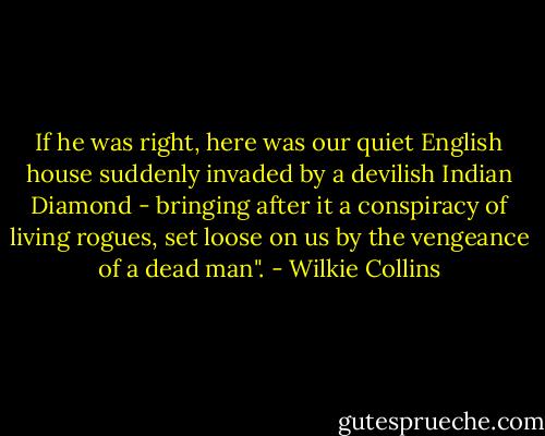 If he was right, here was our quiet English house suddenly invaded by a devilish Indian Diamond - bringing after it a conspiracy of living rogues, set loose on us by the vengeance of a dead man". - Wilkie Collins