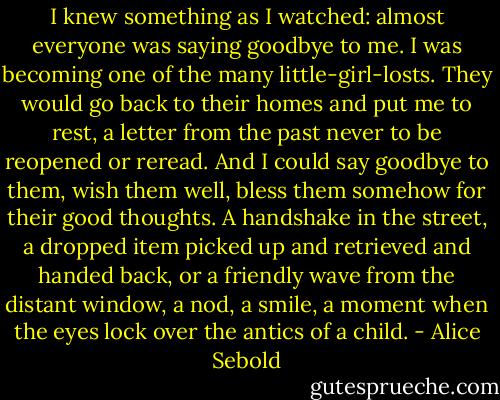 I knew something as I watched: almost everyone was saying goodbye to me. I was becoming one of the many little-girl-losts. They would go back to their homes and put me to rest, a letter from the past never to be reopened or reread. And I could say goodbye to them, wish them well, bless them somehow for their good thoughts. A handshake in the street, a dropped item picked up and retrieved and handed back, or a friendly wave from the distant window, a nod, a smile, a moment when the eyes lock over the antics of a child. - Alice Sebold