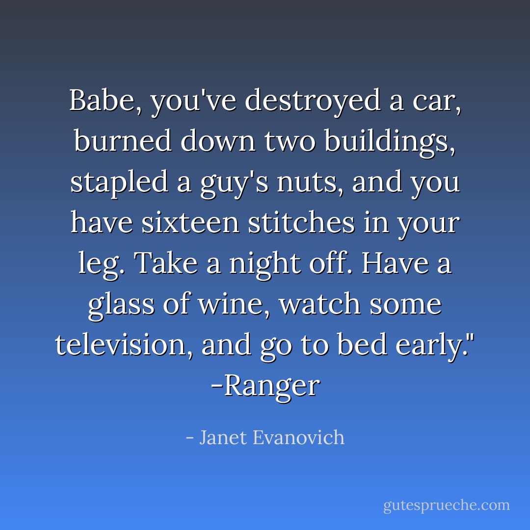 Babe, you've destroyed a car, burned down two buildings, stapled a guy's nuts, and you have sixteen stitches in your leg. Take a night off. Have a glass of wine, watch some television, and go to bed early."<br />-Ranger - Janet Evanovich