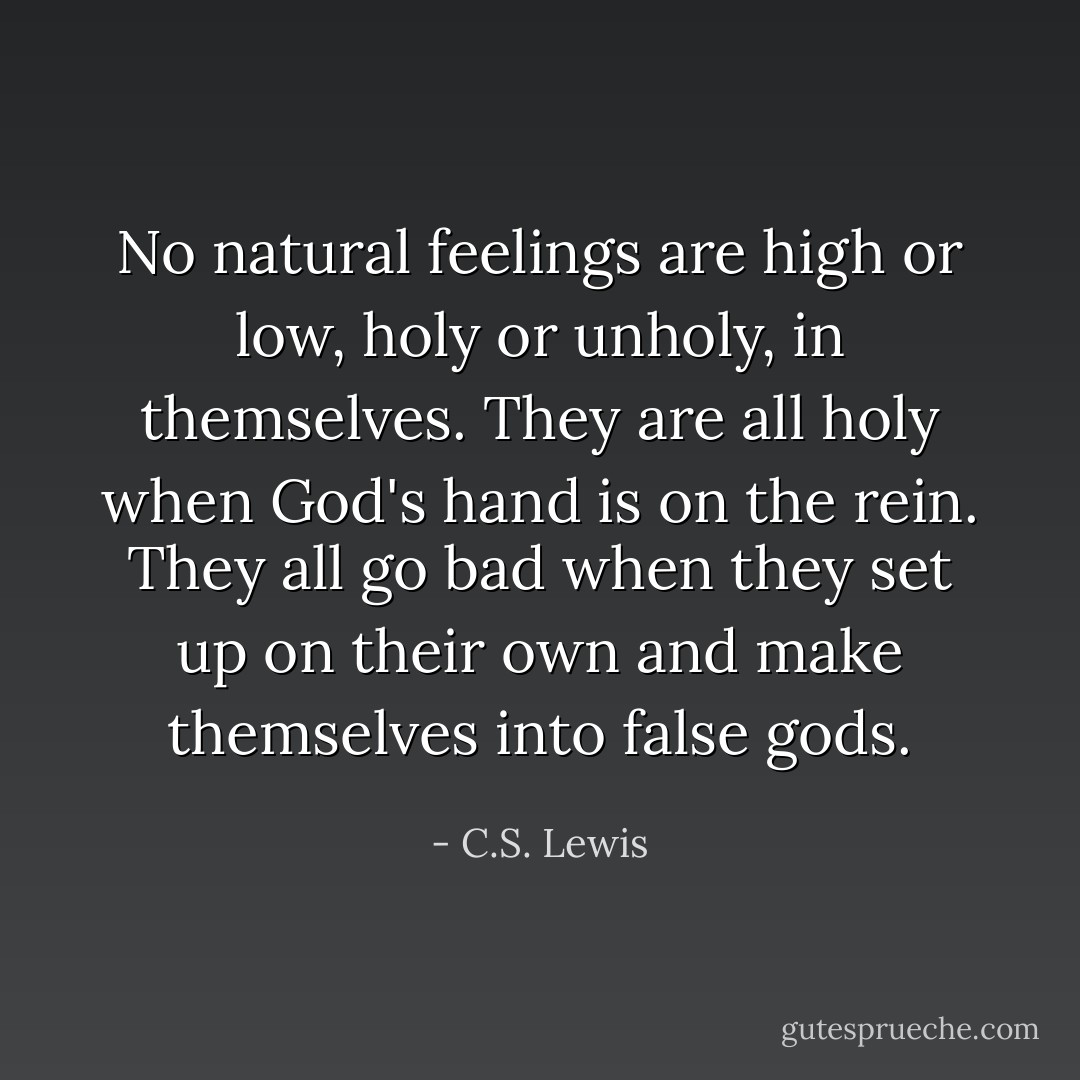 No natural feelings are high or low, holy or unholy, in themselves. They are all holy when God's hand is on the rein. They all go bad when they set up on their own and make themselves into false gods. - C.S. Lewis