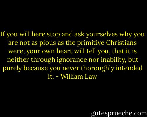 If you will here stop and ask yourselves why you are not as pious as the primitive Christians were, your own heart will tell you, that it is neither through ignorance nor inability, but purely because you never thoroughly intended it. - William Law