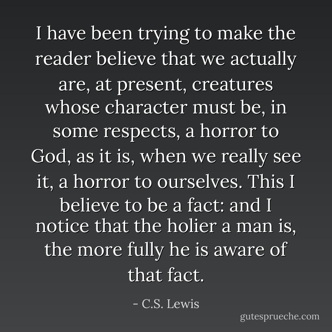 I have been trying to make the reader believe that we actually are, at present, creatures whose character must be, in some respects, a horror to God, as it is, when we really see it, a horror to ourselves. This I believe to be a fact: and I notice that the holier a man is, the more fully he is aware of that fact. - C.S. Lewis