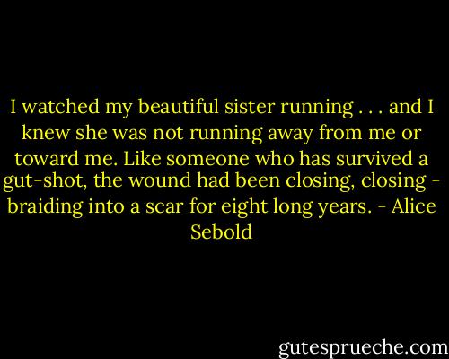 I watched my beautiful sister running . . . and I knew she was not running away from me or toward me. Like someone who has survived a gut-shot, the wound had been closing, closing - braiding into a scar for eight long years. - Alice Sebold