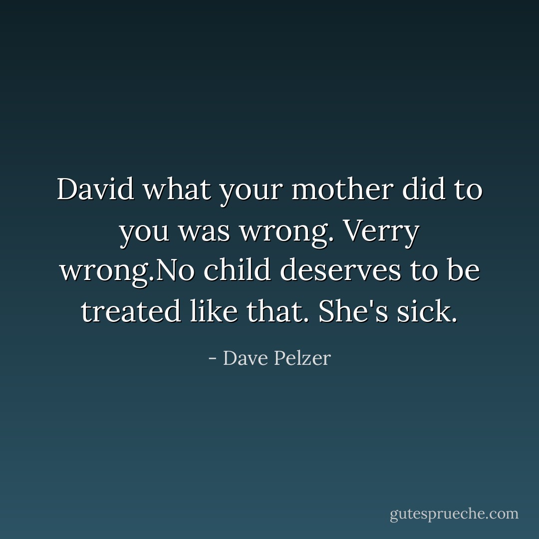 David what your mother did to you was wrong. Verry wrong.No child deserves to be treated like that. She's sick. - Dave Pelzer