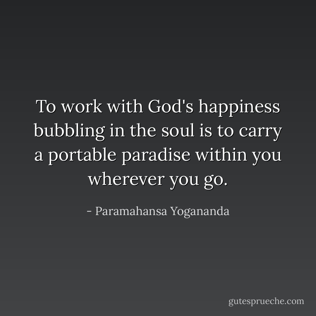 To work with God's happiness bubbling in the soul is to carry a portable paradise within you wherever you go. - Paramahansa Yogananda