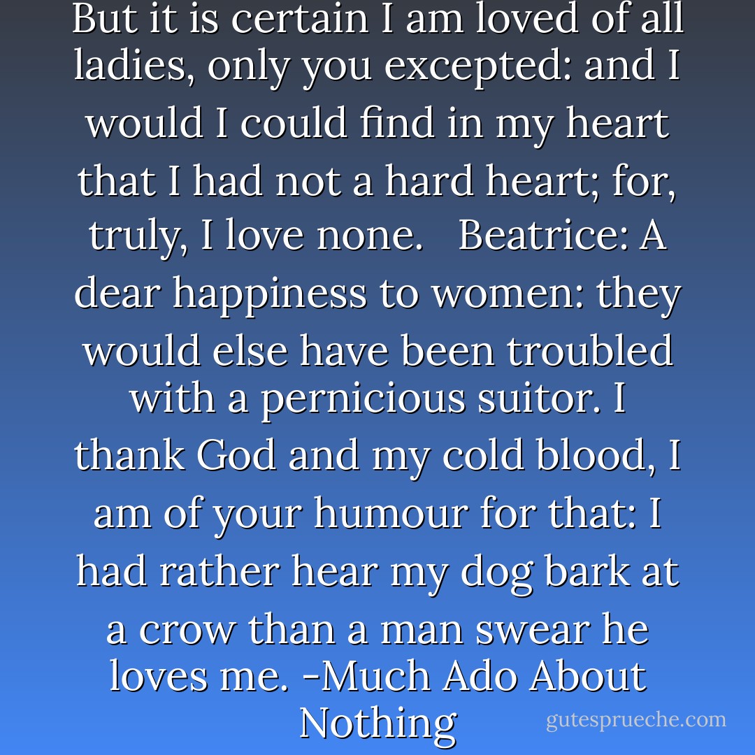 Then is courtesy a turncoat. But it is certain I am loved of all ladies, only you excepted: and I would I could find in my heart that I had not a hard heart; for, truly, I love none. <br /><br />Beatrice: A dear happiness to women: they would else have been troubled with a pernicious suitor. I thank God and my cold blood, I am of your humour for that: I had rather hear my dog bark at a crow than a man swear he loves me. -Much Ado About Nothing - William Shakespeare
