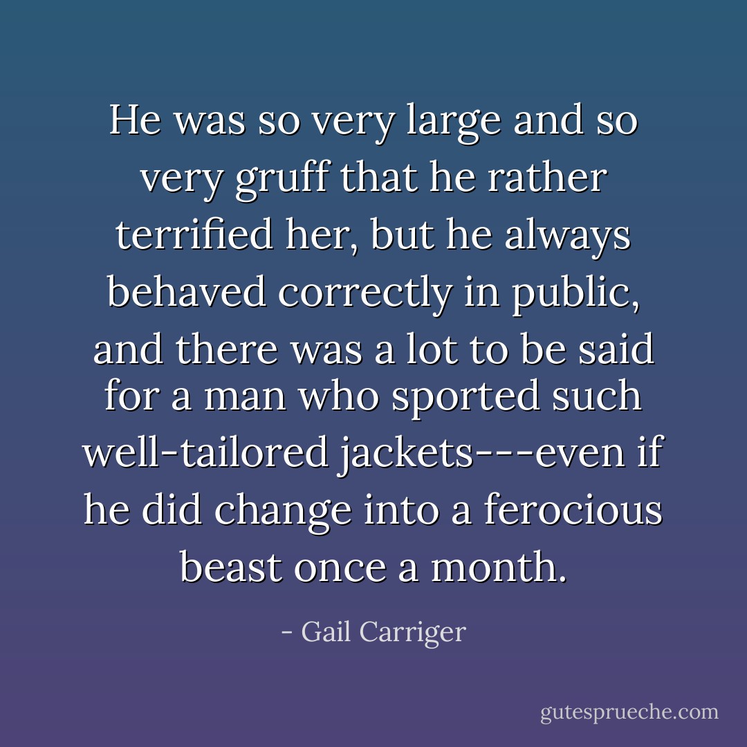 He was so very large and so very gruff that he rather terrified her, but he always behaved correctly in public, and there was a lot to be said for a man who sported such well-tailored jackets---even if he did change into a ferocious beast once a month. - Gail Carriger