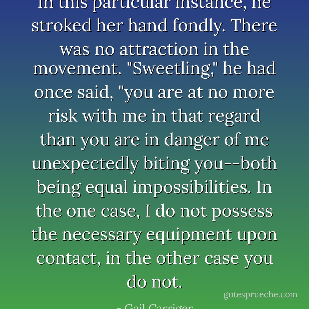 In this particular instance, he stroked her hand fondly. There was no attraction in the movement. "<i>Sweetling,</i>" he had once said, "you are at no more risk with me in <i>that</i> regard than you are in danger of me unexpectedly biting you--both being equal impossibilities. In the one case, I do not possess the necessary equipment upon contact, in the other case you do not. - Gail Carriger