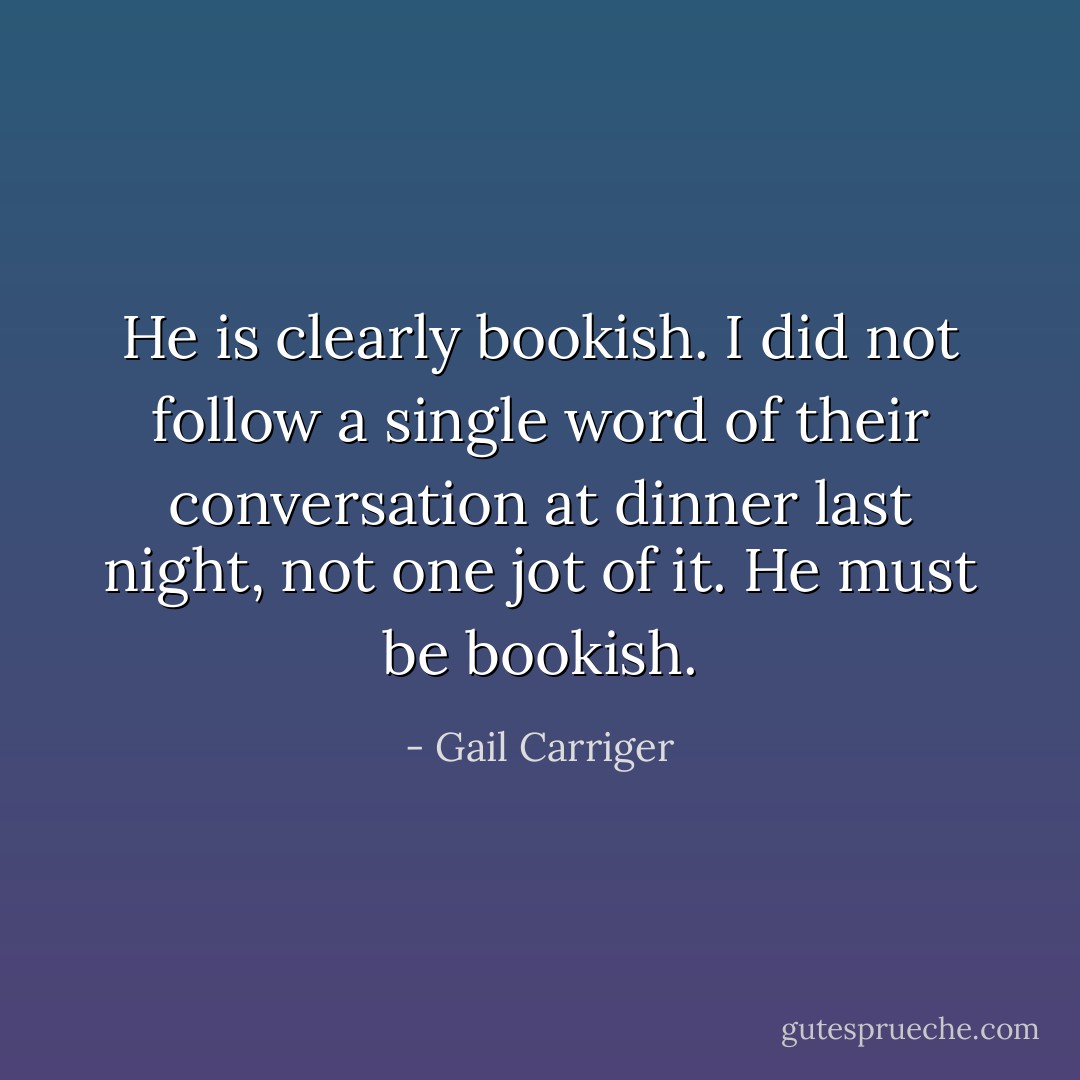 He is clearly bookish. I did not follow a single word of their conversation at dinner last night, not one jot of it. He must be bookish. - Gail Carriger