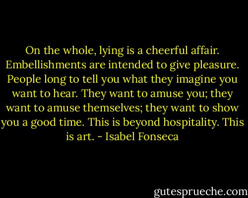On the whole, lying is a cheerful affair. Embellishments are intended to give pleasure. People long to tell you what they imagine you want to hear. They want to amuse you; they want to amuse themselves; they want to show you a good time. This is beyond hospitality. This is art. - Isabel Fonseca