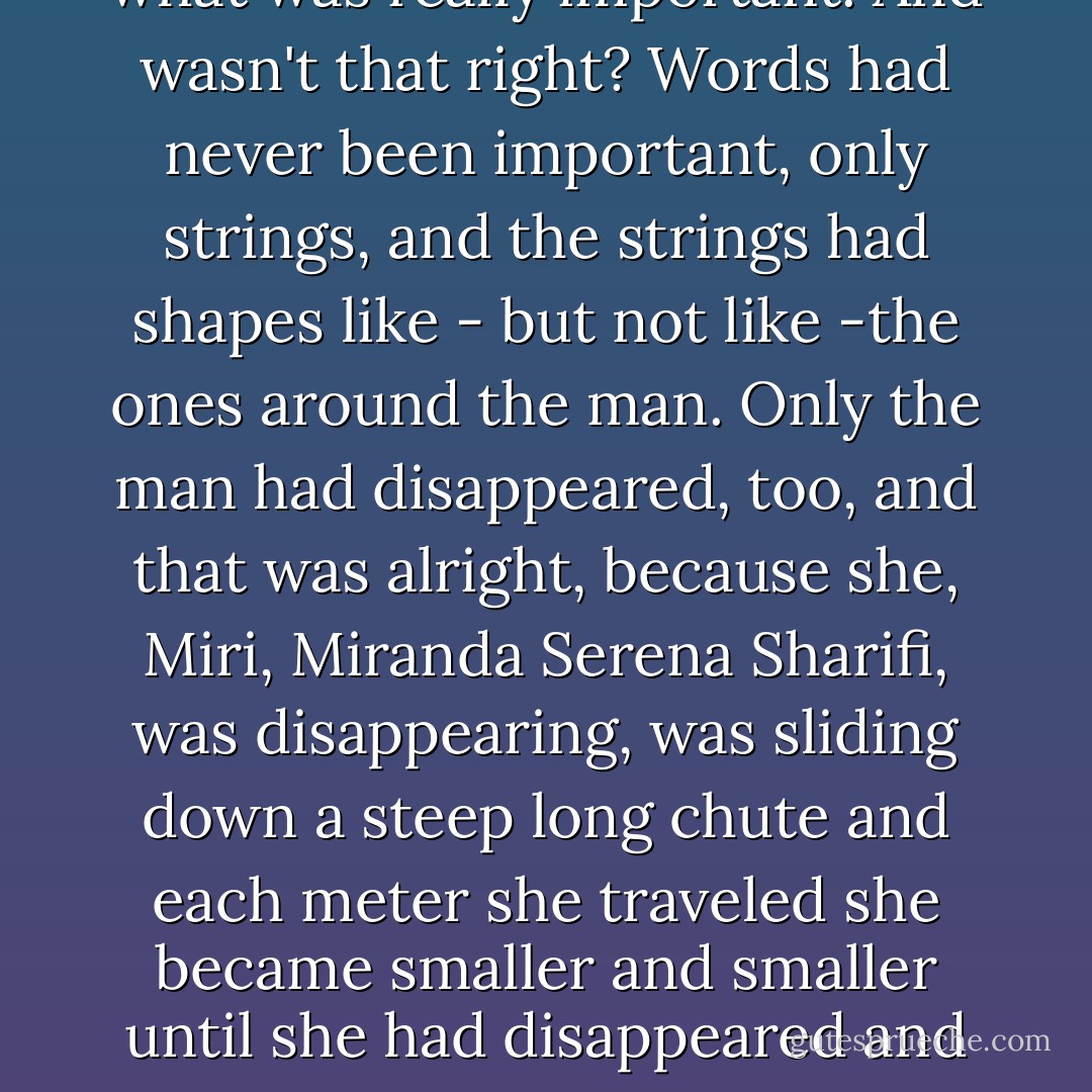 The strings in her mind grew flatter, calmer. The shapes in the hologrid had changed. She heard the man's words, and yet she didn't; the words were not what was really important. And wasn't that right? Words had never been important, only strings, and the strings had shapes like - but not like -the ones around the man. Only the man had disappeared, too, and that was alright, because she, Miri, Miranda Serena Sharifi, was disappearing, was sliding down a steep long chute and each meter she traveled she became smaller and smaller until she had disappeared and was invisible, a weightless transparent ghost that neither twitched nor stammered, in the corner of a room she had never seen before. - Nancy Kress