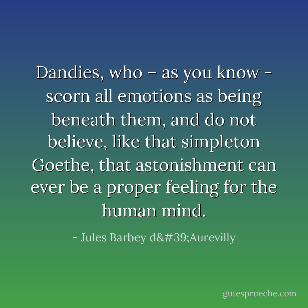 Dandies, who – as you know - scorn all emotions as being beneath them, and do not believe, like that simpleton Goethe, that astonishment can ever be a proper feeling for the human mind. - Jules Barbey d'Aurevilly