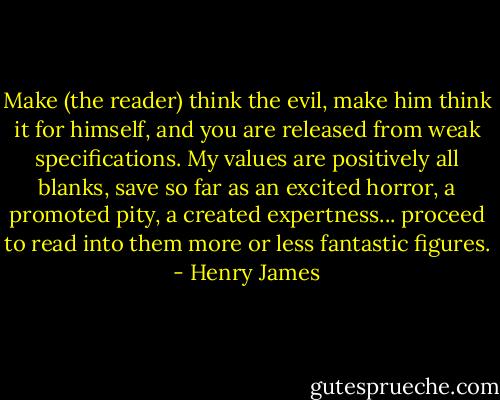 Make (the reader) think the evil, make him think it for himself, and you are released from weak specifications. My values are positively all blanks, save so far as an excited horror, a promoted pity, a created expertness... proceed to read into them more or less fantastic figures. - Henry James