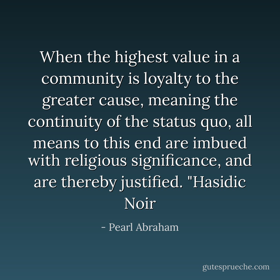 When the highest value in a community is loyalty to the greater cause, meaning the continuity of the status quo, all means to this end are imbued with religious significance, and are thereby justified. "Hasidic Noir - Pearl Abraham