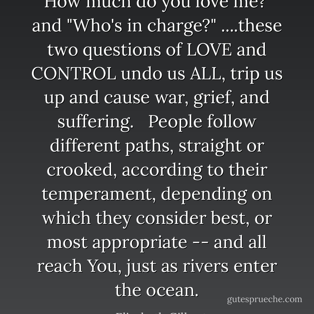 How much do you love me?' and "Who's in charge?" ....these two questions of LOVE and CONTROL undo us ALL, trip us up and cause war, grief, and suffering.<br /><br /><br />People follow different paths, straight or crooked, according to their temperament, depending on which they consider best, or most appropriate -- and all reach You, just as rivers enter the ocean. - Elizabeth Gilbert