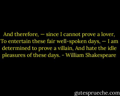 And therefore, — since I cannot prove a lover,<br />To entertain these fair well-spoken days, —<br />I am determined to prove a villain,<br />And hate the idle pleasures of these days. - William Shakespeare