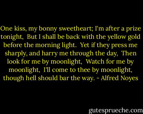 One kiss, my bonny sweetheart; I'm after a prize tonight, <br />But I shall be back with the yellow gold before the morning light. <br />Yet if they press me sharply, and harry me through the day, <br />Then look for me by moonlight, <br />Watch for me by moonlight, <br />I'll come to thee by moonlight, though hell should bar the way. - Alfred Noyes