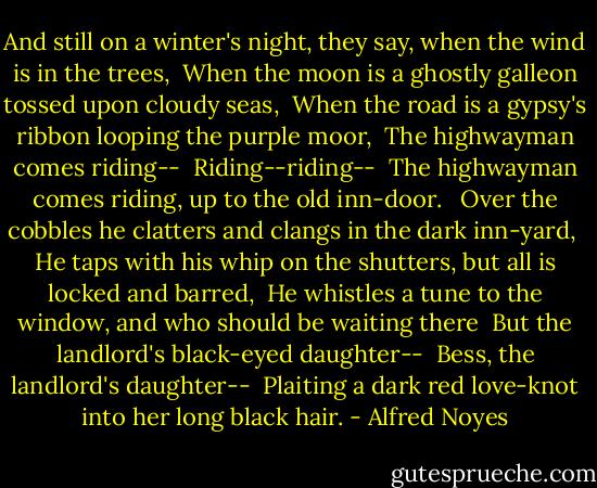 And still on a winter's night, they say, when the wind is in the trees, <br />When the moon is a ghostly galleon tossed upon cloudy seas, <br />When the road is a gypsy's ribbon looping the purple moor, <br />The highwayman comes riding-- <br />Riding--riding-- <br />The highwayman comes riding, up to the old inn-door. <br /><br />Over the cobbles he clatters and clangs in the dark inn-yard, <br />He taps with his whip on the shutters, but all is locked and barred, <br />He whistles a tune to the window, and who should be waiting there <br />But the landlord's black-eyed daughter-- <br />Bess, the landlord's daughter-- <br />Plaiting a dark red love-knot into her long black hair. - Alfred Noyes