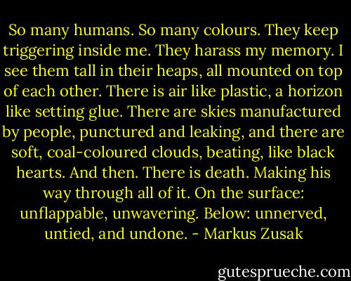So many humans. So many colours. They keep triggering inside me. They harass my memory. I see them tall in their heaps, all mounted on top of each other. There is air like plastic, a horizon like setting glue. There are skies manufactured by people, punctured and leaking, and there are soft, coal-coloured clouds, beating, like black hearts. And then. There is death. Making his way through all of it. On the surface: unflappable, unwavering. Below: unnerved, untied, and undone. - Markus Zusak
