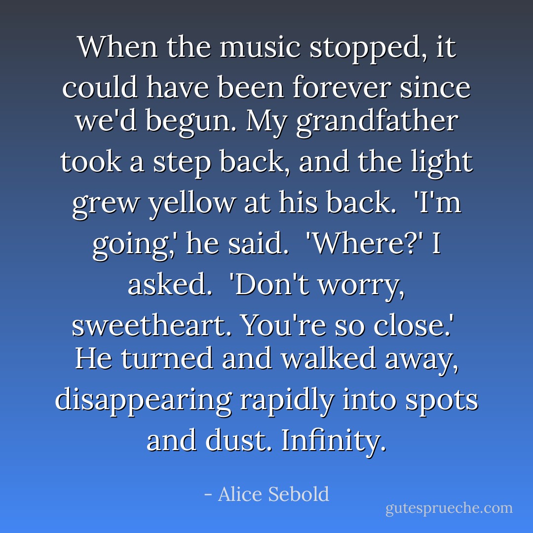 When the music stopped, it could have been forever since we'd begun. My grandfather took a step back, and the light grew yellow at his back. <br />'I'm going,' he said. <br />'Where?' I asked. <br />'Don't worry, sweetheart. You're so close.' <br />He turned and walked away, disappearing rapidly into spots and dust. Infinity. - Alice Sebold