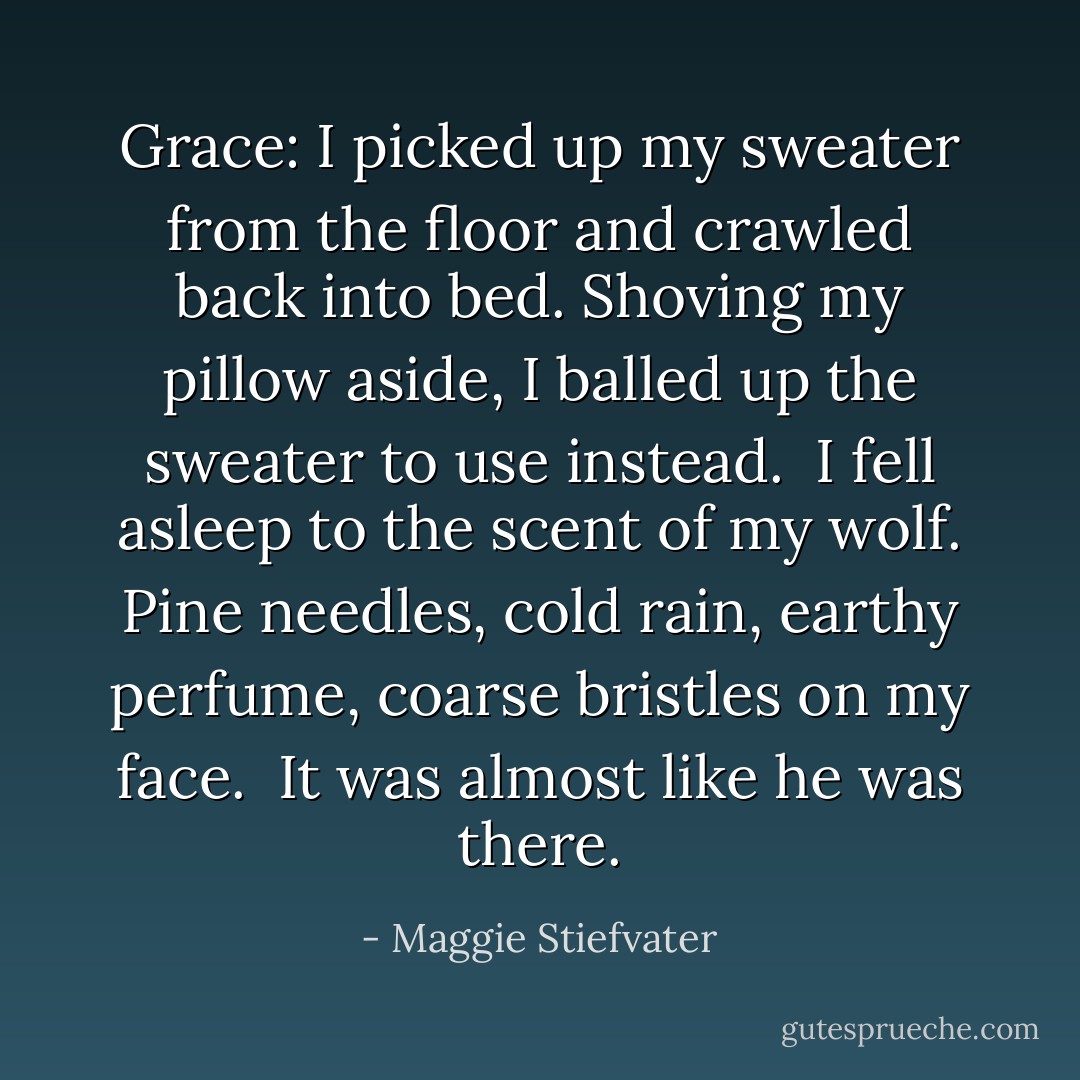 Grace: I picked up my sweater from the floor and crawled back into bed. Shoving my pillow aside, I balled up the sweater to use instead.<br /><br />I fell asleep to the scent of my wolf. Pine needles, cold rain, earthy perfume, coarse bristles on my face.<br /><br />It was almost like he was there. - Maggie Stiefvater