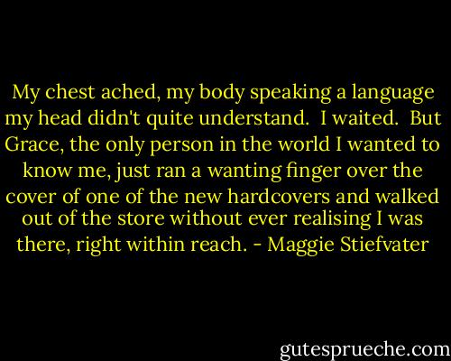 My chest ached, my body speaking a language my head didn't quite understand.<br /><br />I waited.<br /><br />But Grace, the only person in the world I wanted to know me, just ran a wanting finger over the cover of one of the new hardcovers and walked out of the store without ever realising I was there, right within reach. - Maggie Stiefvater