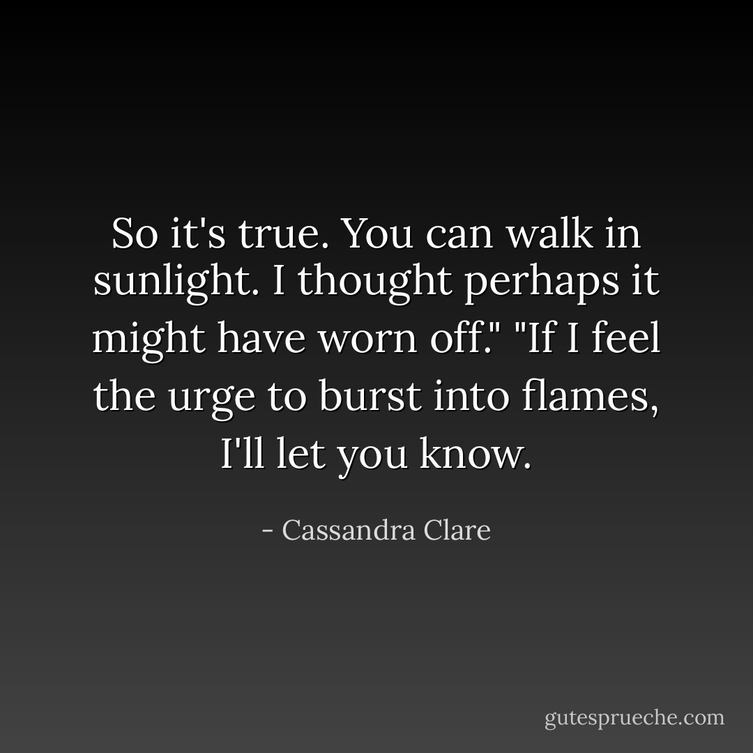 So it's true. You can walk in sunlight. I thought perhaps it might have worn off."<br />"If I feel the urge to burst into flames, I'll let you know. - Cassandra Clare