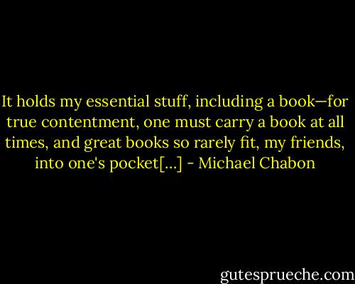 It holds my essential stuff, including a book—for true contentment, one must carry a book at all times, and great books so rarely fit, my friends, into one's pocket[…] - Michael Chabon