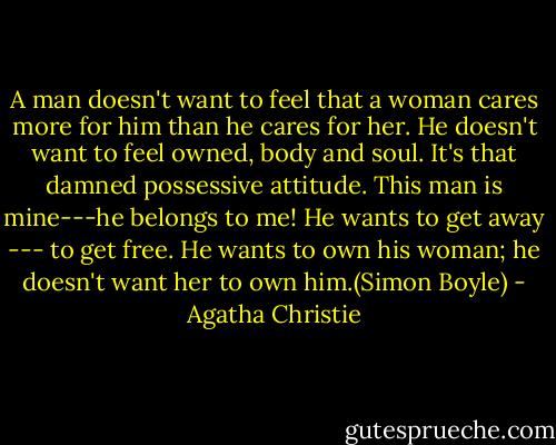A man doesn't want to feel that a woman cares more for him than he cares for her. He doesn't want to feel owned, body and soul. It's that damned possessive attitude. This man is mine---he belongs to me! He wants to get away --- to get free. He wants to own his woman; he doesn't want her to own him.(Simon Boyle) - Agatha Christie