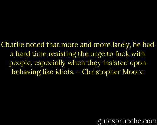 Charlie noted that more and more lately, he had a hard time resisting the urge to fuck with people, especially when they insisted upon behaving like idiots. - Christopher Moore