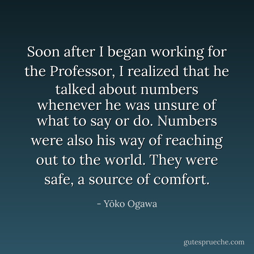 Soon after I began working for the Professor, I realized that he talked about numbers whenever he was unsure of what to say or do. Numbers were also his way of reaching out to the world. They were safe, a source of comfort. - Yōko Ogawa