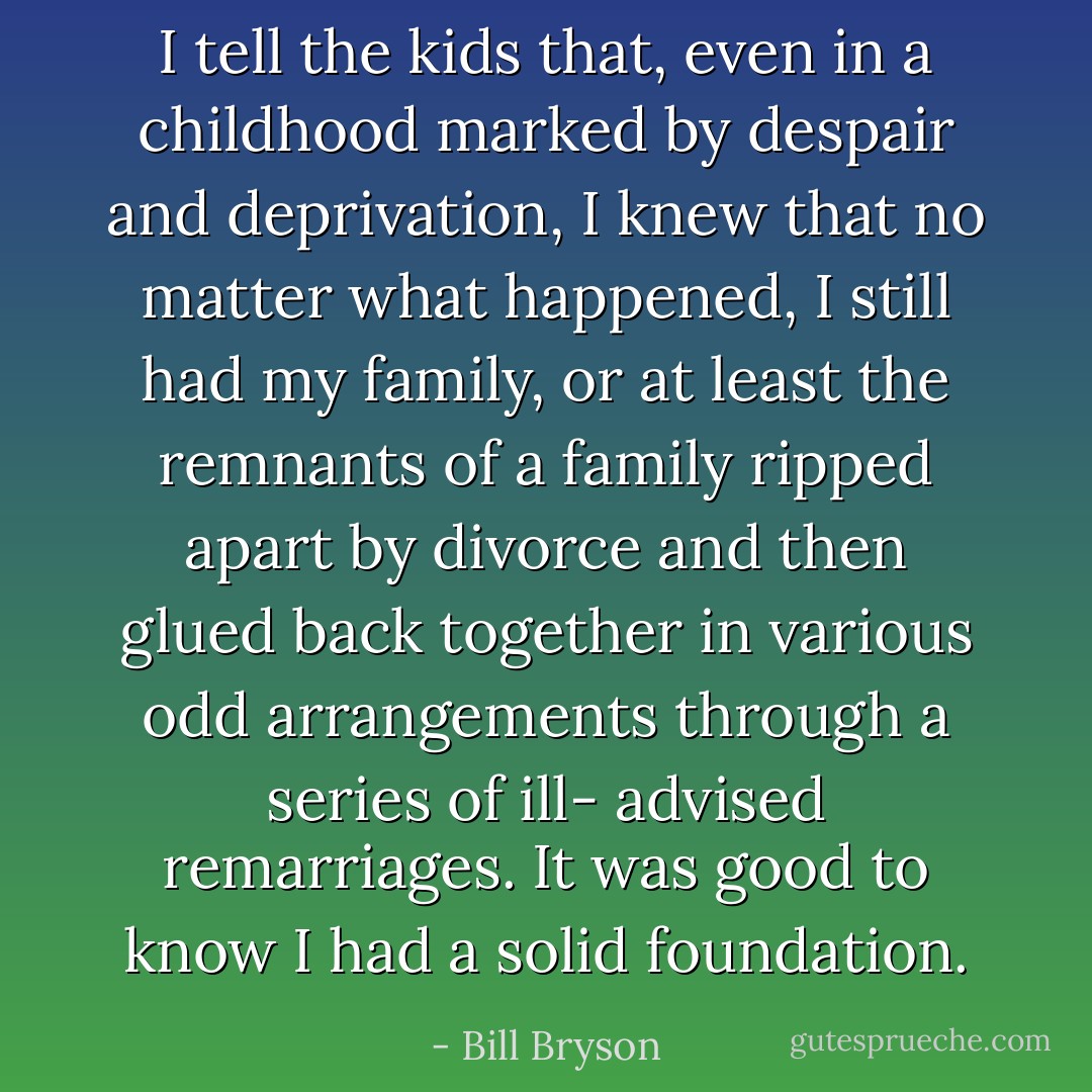 I tell the kids that, even in a childhood marked by despair and deprivation, I knew that no matter what happened, I still had my family, or at least the remnants of a family ripped apart by divorce and then glued back together in various odd arrangements through a series of ill- advised remarriages. It was good to know I had a solid foundation. - Bill Bryson
