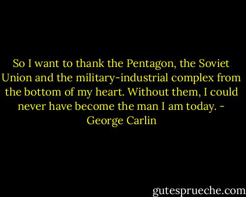 So I want to thank the Pentagon, the Soviet Union and the military-industrial complex from the bottom of my heart. Without them, I could never have become the man I am today. - George Carlin