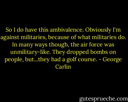 So I do have this ambivalence. Obviously I'm against militaries, because of what militaries do. In many ways though, the air force was unmilitary-like. They dropped bombs on people, but...they had a golf course. - George Carlin