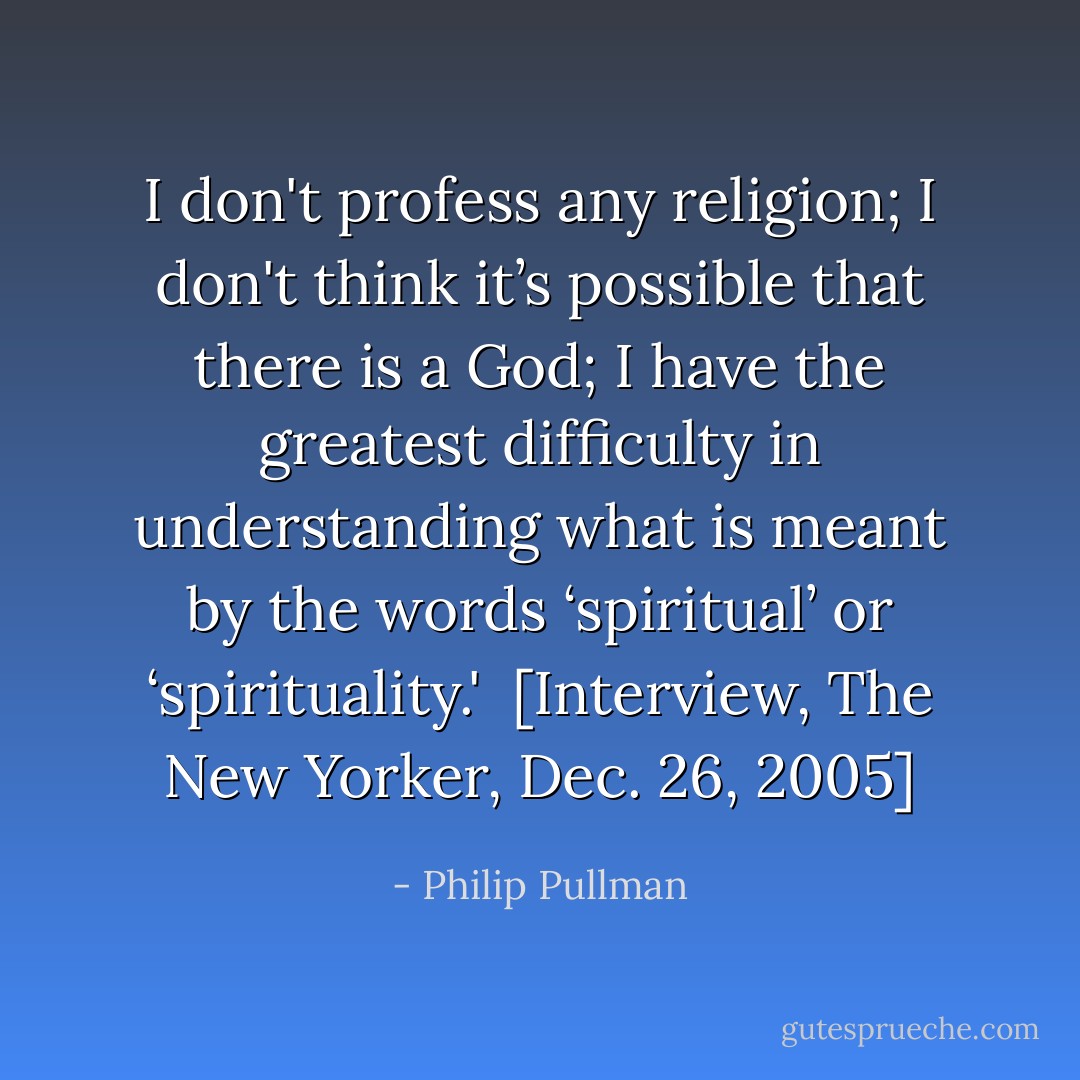 I don't profess any religion; I don't think it’s possible that there is a God; I have the greatest difficulty in understanding what is meant by the words ‘spiritual’ or ‘spirituality.'<br /><br />[<i>Interview, The New Yorker, Dec. 26, 2005</i>] - Philip Pullman