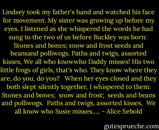 Lindsey took my father's hand and watched his face for movement. My sister was growing up before my eyes. I listened as she whispered the words he had sung to the two of us before Buckley was born:<br /><br />Stones and bones;<br />snow and frost<br />seeds and beansand polliwogs.<br />Paths and twigs, assorted kisses,<br />We all who knowwho Daddy misses!<br />His two little frogs of girls, that's who.<br />They know where they are, do you, do you?<br /><br /><br />When her eyes closed and they both slept silently together, I whispered to them:<br />Stones and bones; <br />snow and frost; <br />seeds and beans and polliwogs. <br />Paths and twigs, assorted kisses, <br />We all know who Susie misses..... - Alice Sebold