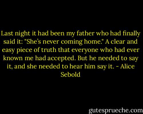 Last night it had been my father who had finally said it: "She’s never coming home." A clear and easy piece of truth that everyone who had ever known me had accepted. But he needed to say it, and she needed to hear him say it. - Alice Sebold