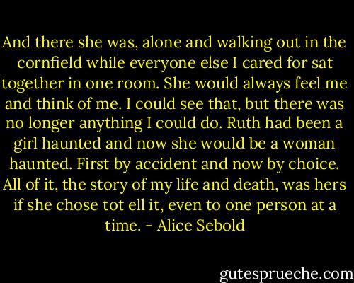 And there she was, alone and walking out in the cornfield while everyone else I cared for sat together in one room. She would always feel me and think of me. I could see that, but there was no longer anything I could do. Ruth had been a girl haunted and now she would be a woman haunted. First by accident and now by choice. All of it, the story of my life and death, was hers if she chose tot ell it, even to one person at a time. - Alice Sebold