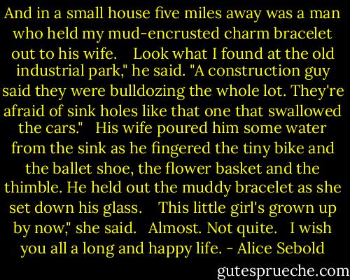 And in a small house five miles away was a man who held my mud-encrusted charm bracelet out to his wife. <br /><br /><br />Look what I found at the old industrial park," he said. "A construction guy said they were bulldozing the whole lot. They're afraid of sink holes like that one that swallowed the cars."<br /><br /><br />His wife poured him some water from the sink as he fingered the tiny bike and the ballet shoe, the flower basket and the thimble. He held out the muddy bracelet as she set down his glass. <br /><br /><br />This little girl's grown up by now," she said.<br /><br /><br />Almost. Not quite.<br /><br /><br />I wish you all a long and happy life. - Alice Sebold
