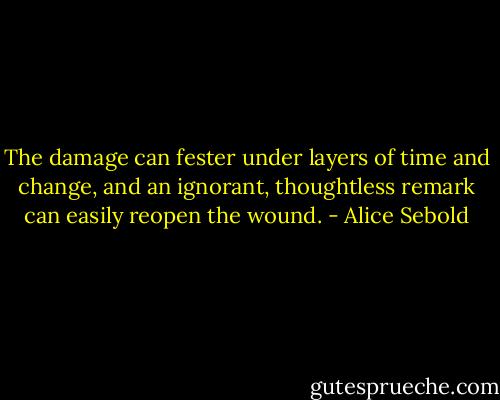 The damage can fester under layers of time and change, and an ignorant, thoughtless remark can easily reopen the wound. - Alice Sebold