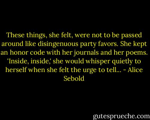 These things, she felt, were not to be passed around like disingenuous party favors. She kept an honor code with her journals and her poems. 'Inside, inside,' she would whisper quietly to herself when she felt the urge to tell... - Alice Sebold