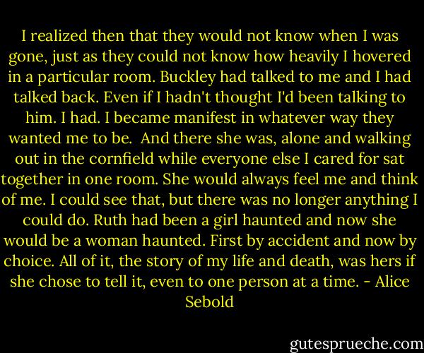 I realized then that they would not know when I was gone, just as they could not know how heavily I hovered in a particular room. Buckley had talked to me and I had talked back. Even if I hadn't thought I'd been talking to him. I had. I became manifest in whatever way they wanted me to be.<br /><br />And there she was, alone and walking out in the cornfield while everyone else I cared for sat together in one room. She would always feel me and think of me. I could see that, but there was no longer anything I could do. Ruth had been a girl haunted and now she would be a woman haunted. First by accident and now by choice. All of it, the story of my life and death, was hers if she chose to tell it, even to one person at a time. - Alice Sebold